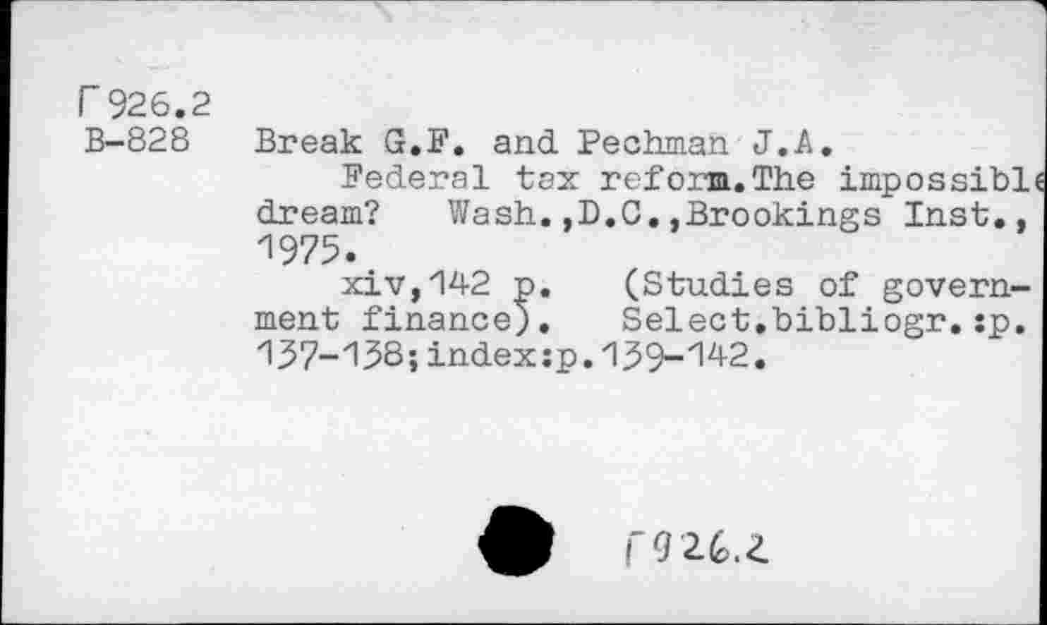 ﻿r 926.2 B-828
Break G.F. and Pechman J. A,
Federal tax reform.The impossibl dream? Wash.,D.C.,Brookings Inst., 1975.
xiv,142 p. (Studies of government finance;. Select.bibliogr.:p. 137-13S; index :p. 1^9-'142.
